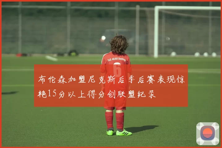 布伦森加盟尼克斯后季后赛表现惊艳15分以上得分创联盟纪录