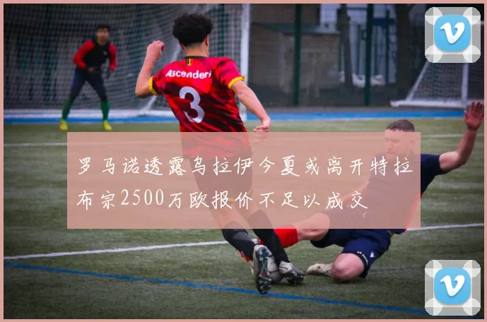 罗马诺透露乌拉伊今夏或离开特拉布宗2500万欧报价不足以成交
