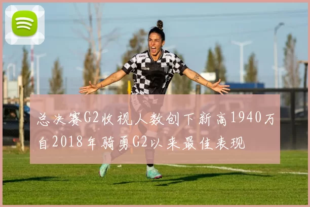 总决赛G2收视人数创下新高1940万自2018年骑勇G2以来最佳表现