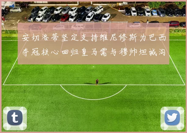 安切洛蒂坚定支持维尼修斯为巴西夺冠核心回归皇马需与穆帅坦诚沟通