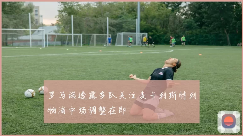 罗马诺透露多队关注麦卡利斯特利物浦中场调整在即