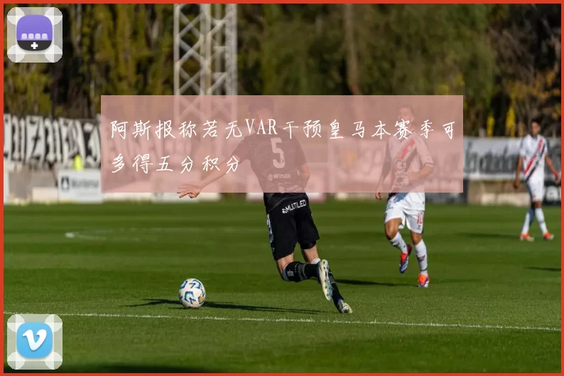 阿斯报称若无VAR干预皇马本赛季可多得五分积分