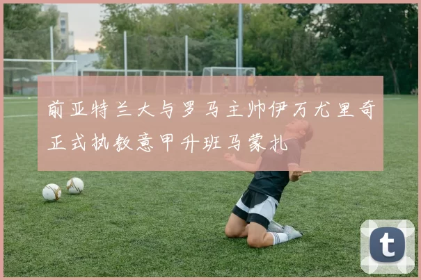 前亚特兰大与罗马主帅伊万尤里奇正式执教意甲升班马蒙扎