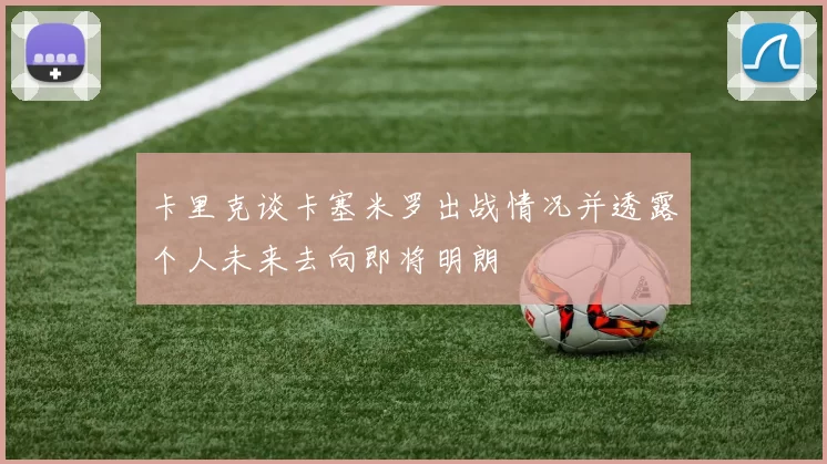 卡里克谈卡塞米罗出战情况并透露个人未来去向即将明朗