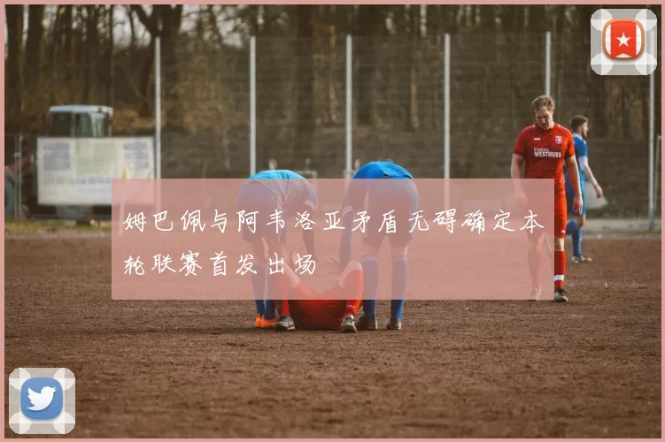 姆巴佩与阿韦洛亚矛盾无碍确定本轮联赛首发出场