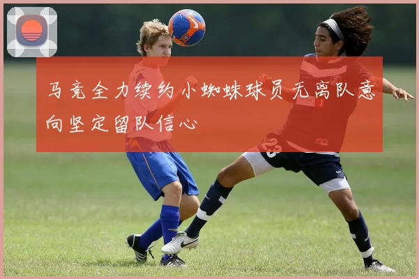 马竞全力续约小蜘蛛球员无离队意向坚定留队信心