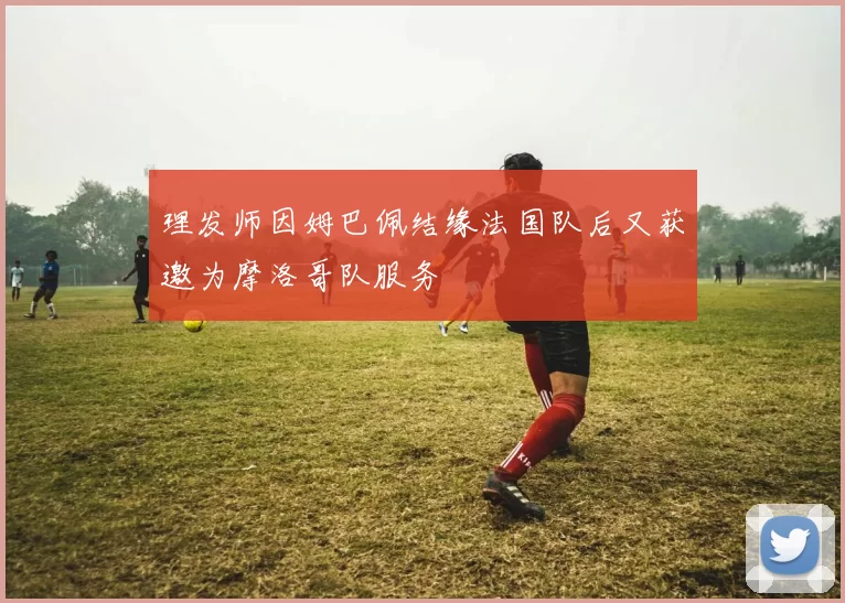理发师因姆巴佩结缘法国队后又获邀为摩洛哥队服务