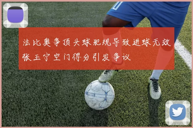 法比奥争顶头球犯规导致进球无效张玉宁空门得分引发争议