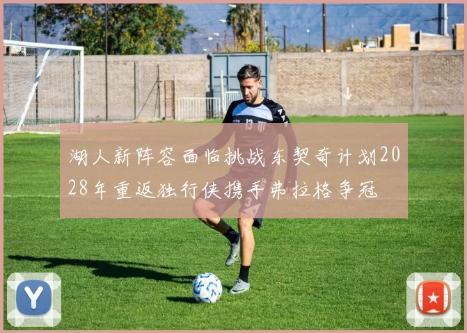 湖人新阵容面临挑战东契奇计划2028年重返独行侠携手弗拉格争冠