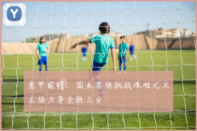 意甲前瞻：国米客场挑战艰难尤文主场力争全胜三分